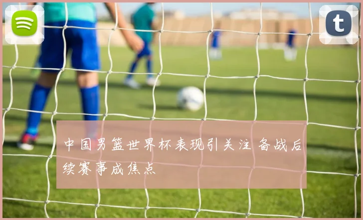 中国男篮世界杯表现引关注 备战后续赛事成焦点