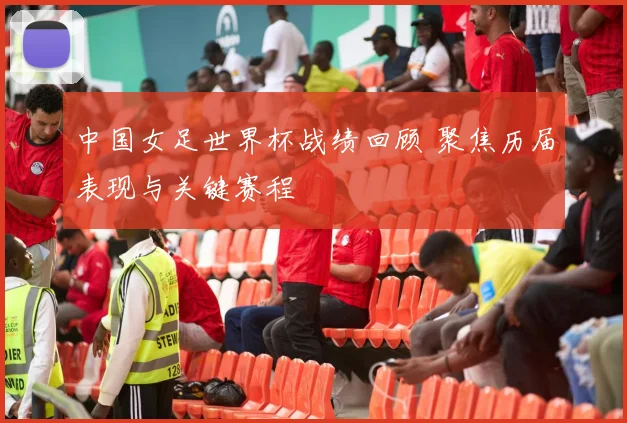 中国女足世界杯战绩回顾 聚焦历届表现与关键赛程