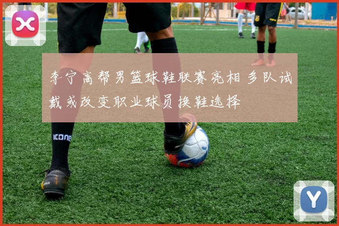 李宁高帮男篮球鞋联赛亮相 多队试戴或改变职业球员换鞋选择