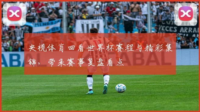 央视体育回看世界杯赛程与精彩集锦，带来赛事复盘看点