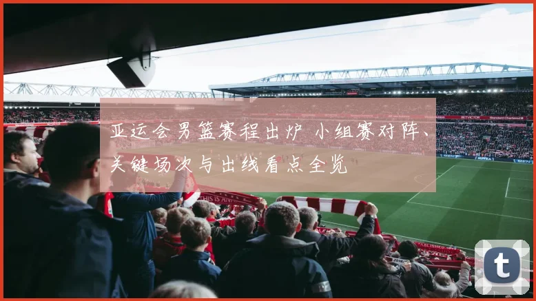 亚运会男篮赛程出炉 小组赛对阵、关键场次与出线看点全览