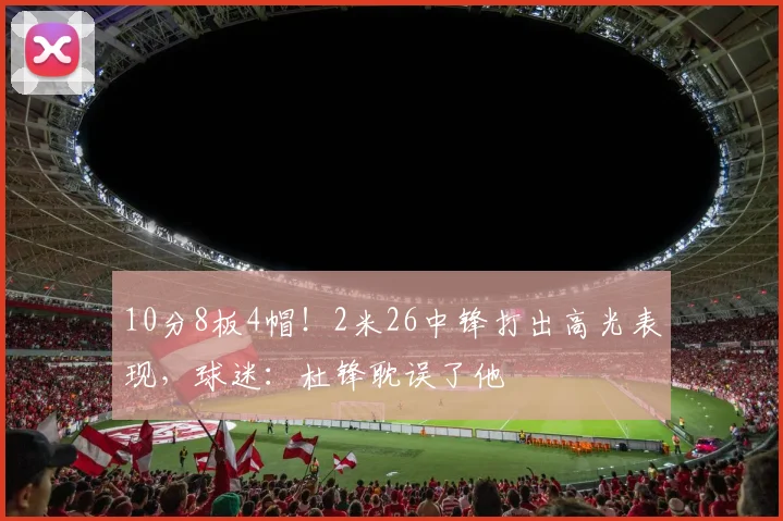 10分8板4帽！2米26中锋打出高光表现，球迷：杜锋耽误了他