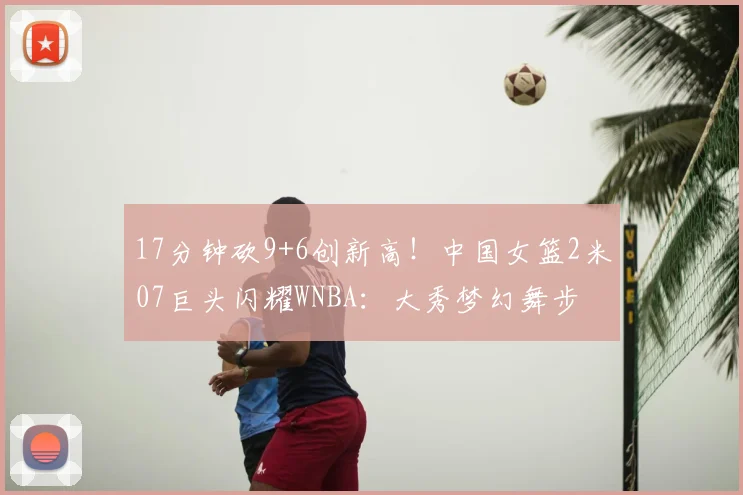 17分钟砍9+6创新高！中国女篮2米07巨头闪耀WNBA：大秀梦幻舞步