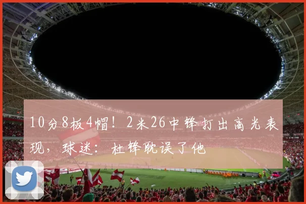 10分8板4帽！2米26中锋打出高光表现，球迷：杜锋耽误了他