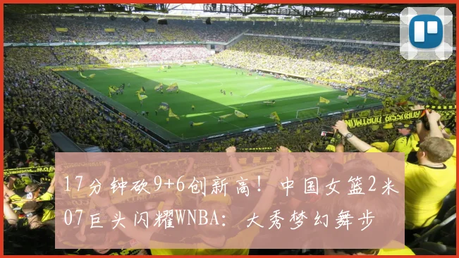 17分钟砍9+6创新高！中国女篮2米07巨头闪耀WNBA：大秀梦幻舞步