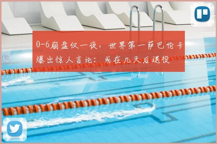 0-6崩盘仅一夜，世界第一萨巴伦卡爆出惊人言论：或在几天后退役