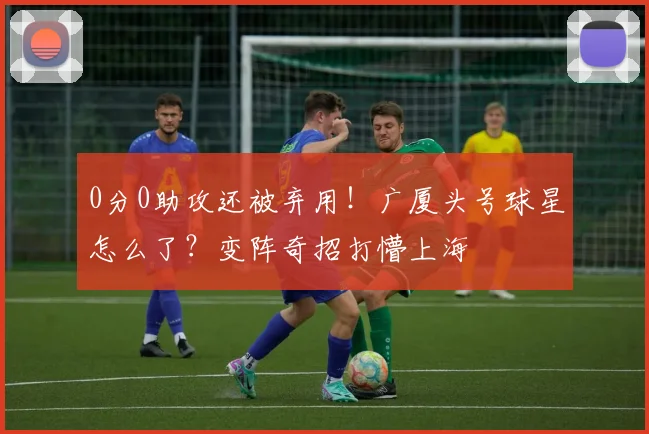 0分0助攻还被弃用！广厦头号球星怎么了？变阵奇招打懵上海