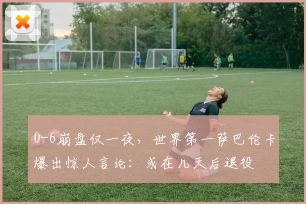 0-6崩盘仅一夜，世界第一萨巴伦卡爆出惊人言论：或在几天后退役