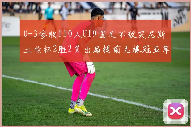 0-3惨败!10人U19国足不敌突尼斯 土伦杯2胜2负出局提前无缘冠亚军