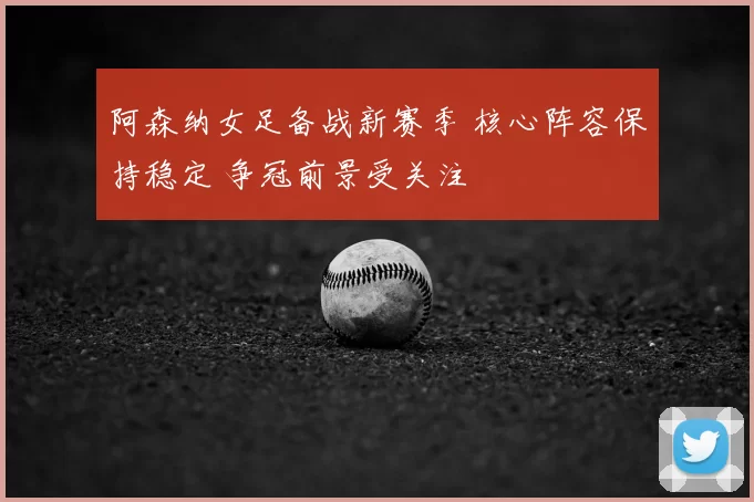 阿森纳女足备战新赛季 核心阵容保持稳定 争冠前景受关注