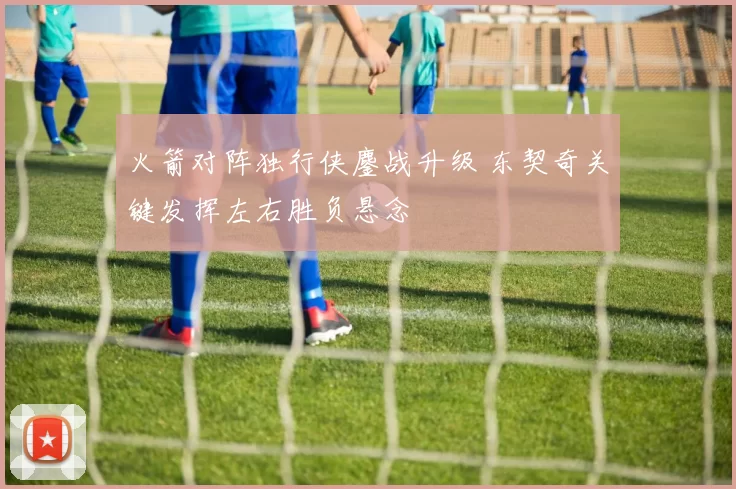 火箭对阵独行侠鏖战升级 东契奇关键发挥左右胜负悬念