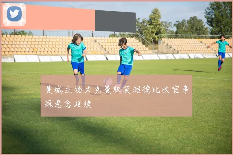 曼城主场力克曼联英超德比收官争冠悬念延续