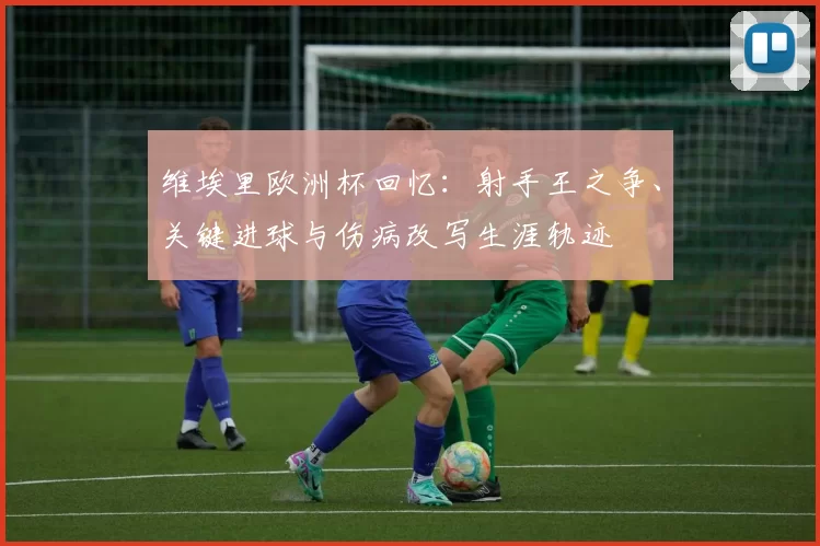 维埃里欧洲杯回忆：射手王之争、关键进球与伤病改写生涯轨迹