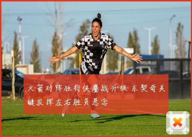 火箭对阵独行侠鏖战升级 东契奇关键发挥左右胜负悬念
