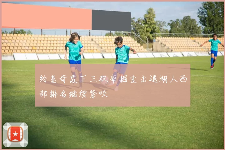 约基奇轰下三双率掘金击退湖人西部排名继续紧咬