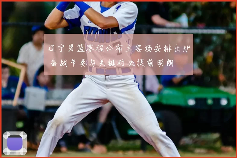 辽宁男篮赛程公布主客场安排出炉 备战节奏与关键对决提前明朗