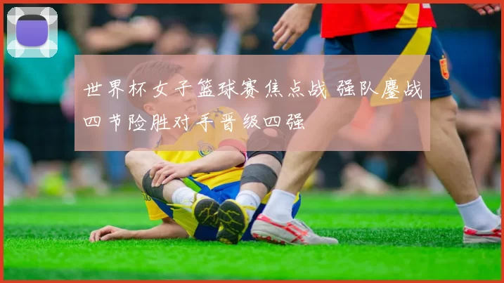 世界杯女子篮球赛焦点战 强队鏖战四节险胜对手晋级四强