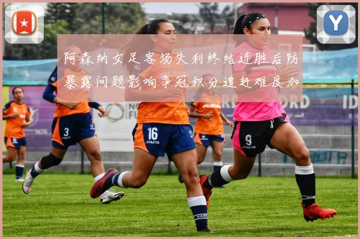 阿森纳女足客场失利终结连胜后防暴露问题影响争冠积分追赶难度加大