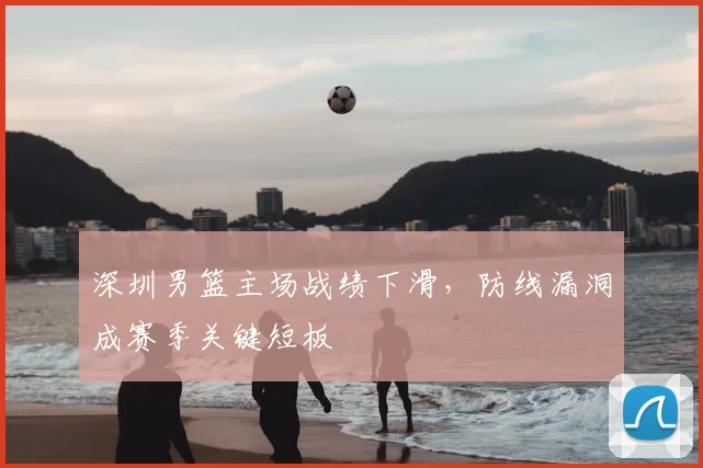 深圳男篮主场战绩下滑,防线漏洞成赛季关键短板