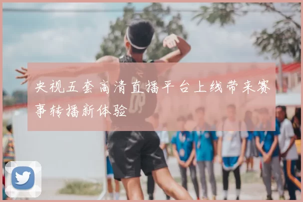 央视五套高清直播平台上线带来赛事转播新体验