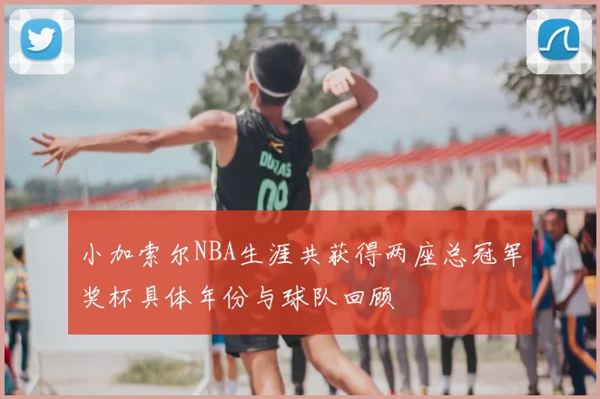 小加索尔NBA生涯共获得两座总冠军奖杯具体年份与球队回顾
