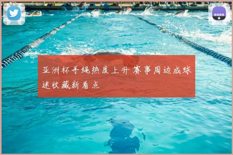 亚洲杯手绳热度上升 赛事周边成球迷收藏新看点