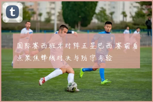 国际赛西班牙对阵五星巴西 赛前看点聚焦锋线对决与防守考验