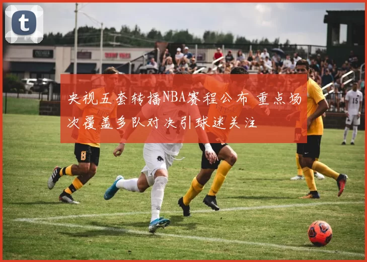 央视五套转播NBA赛程公布 重点场次覆盖多队对决引球迷关注