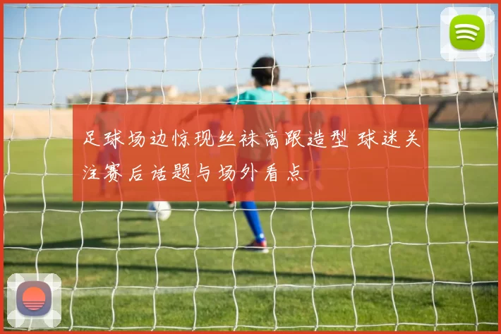 足球场边惊现丝袜高跟造型 球迷关注赛后话题与场外看点
