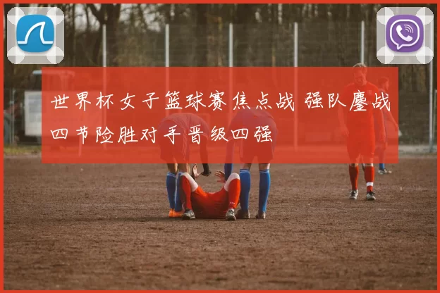 世界杯女子篮球赛焦点战 强队鏖战四节险胜对手晋级四强