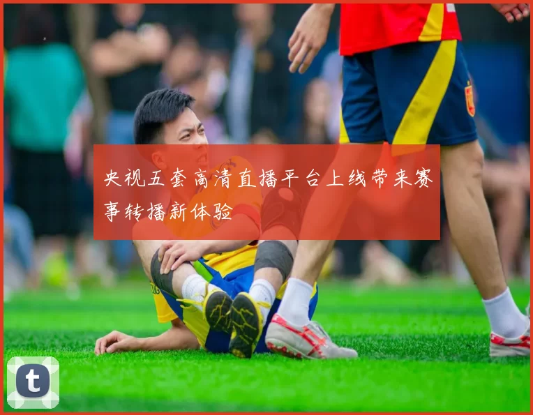 央视五套高清直播平台上线带来赛事转播新体验