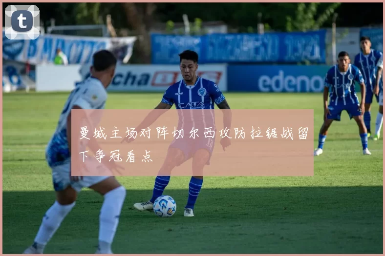 曼城主场对阵切尔西攻防拉锯战留下争冠看点