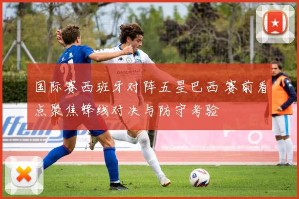 国际赛西班牙对阵五星巴西 赛前看点聚焦锋线对决与防守考验