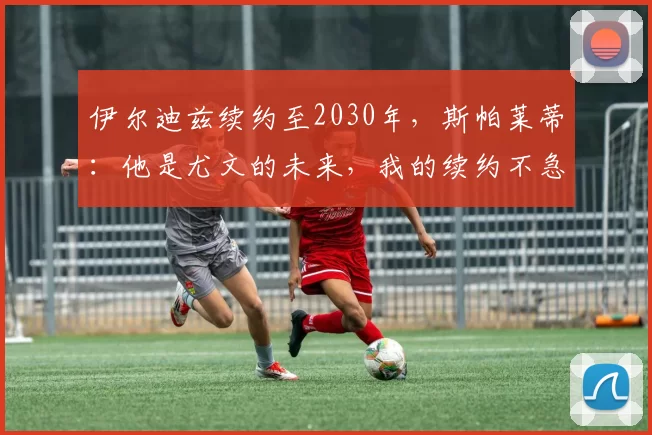 伊尔迪兹续约至2030年，斯帕莱蒂：他是尤文的未来，我的续约不急_比赛_国米_阿森纳