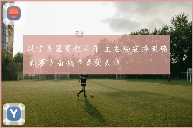 辽宁男篮赛程公布 主客场安排明确 新赛季备战节奏受关注