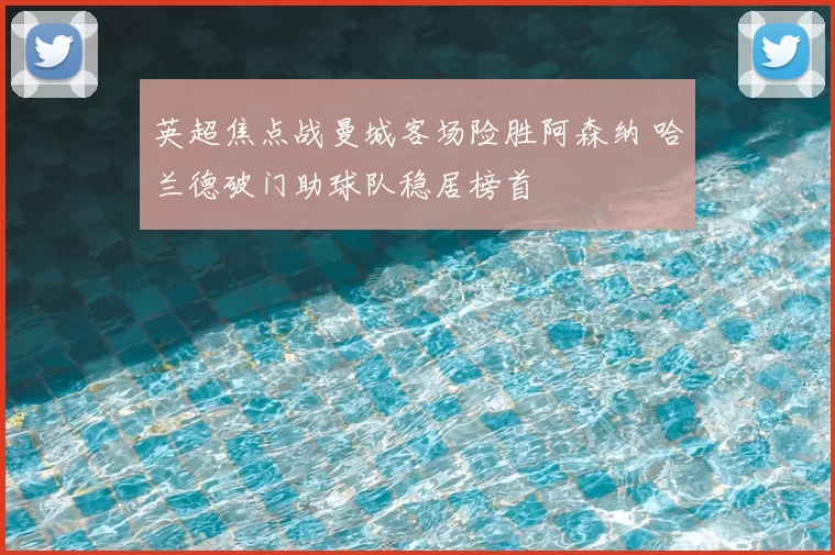 英超焦点战曼城客场险胜阿森纳 哈兰德破门助球队稳居榜首