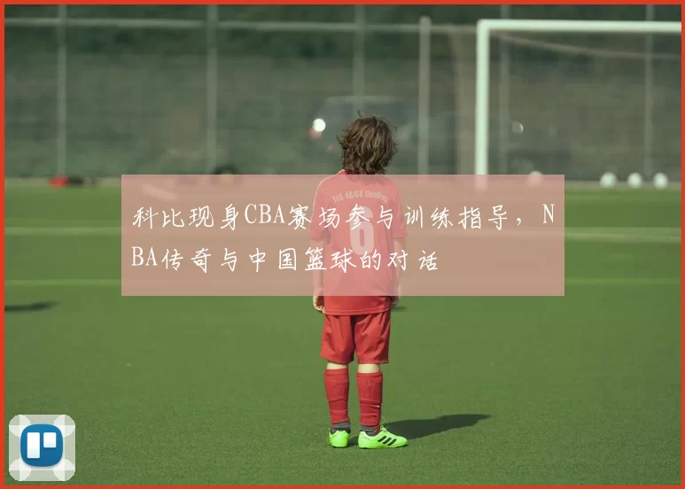 科比现身CBA赛场参与训练指导，NBA传奇与中国篮球的对话