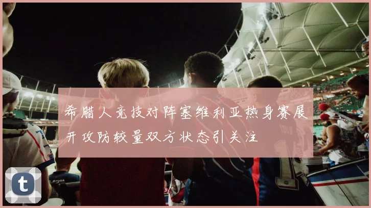 希腊人竞技对阵塞维利亚热身赛展开攻防较量双方状态引关注