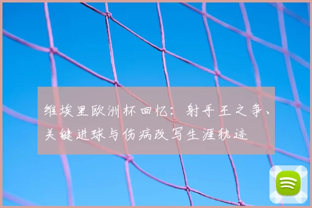 维埃里欧洲杯回忆：射手王之争、关键进球与伤病改写生涯轨迹