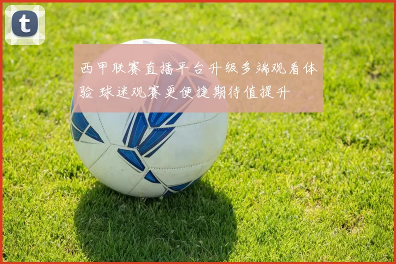 西甲联赛直播平台升级多端观看体验 球迷观赛更便捷期待值提升