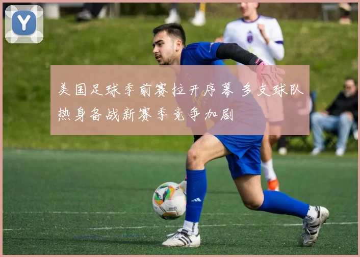 美国足球季前赛拉开序幕 多支球队热身备战新赛季竞争加剧