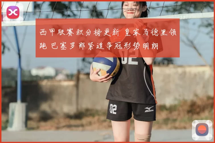 西甲联赛积分榜更新 皇家马德里领跑 巴塞罗那紧追争冠形势明朗