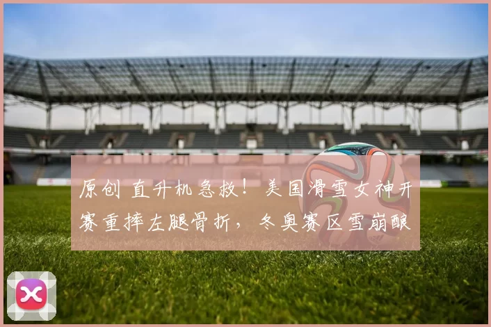 原创 直升机急救!美国滑雪女神开赛重摔左腿骨折,冬奥赛区雪崩酿5死