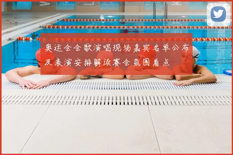 奥运会会歌演唱现场嘉宾名单公布及表演安排解读赛会氛围看点