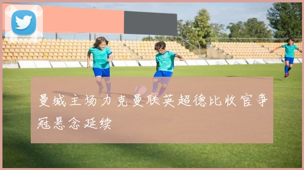 曼城主场力克曼联英超德比收官争冠悬念延续