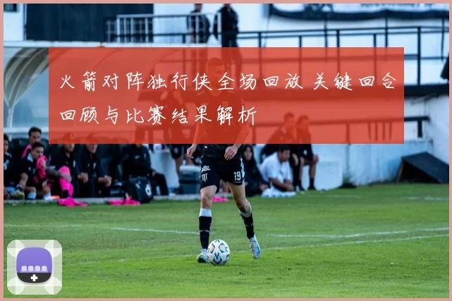 火箭对阵独行侠全场回放 关键回合回顾与比赛结果解析