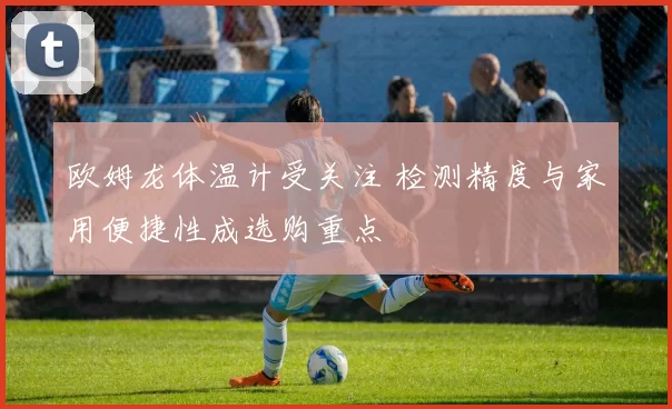 欧姆龙体温计受关注 检测精度与家用便捷性成选购重点