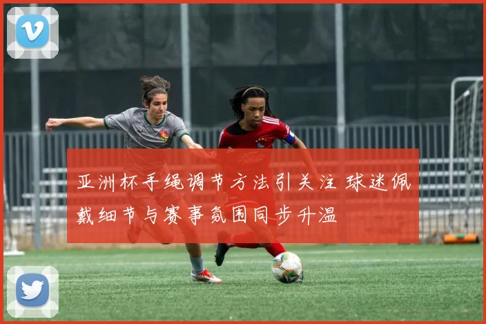 亚洲杯手绳调节方法引关注 球迷佩戴细节与赛事氛围同步升温