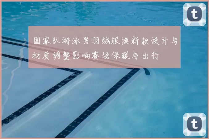 国家队游泳男羽绒服换新款设计与材质调整影响赛场保暖与出行