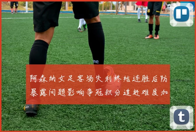 阿森纳女足客场失利终结连胜后防暴露问题影响争冠积分追赶难度加大